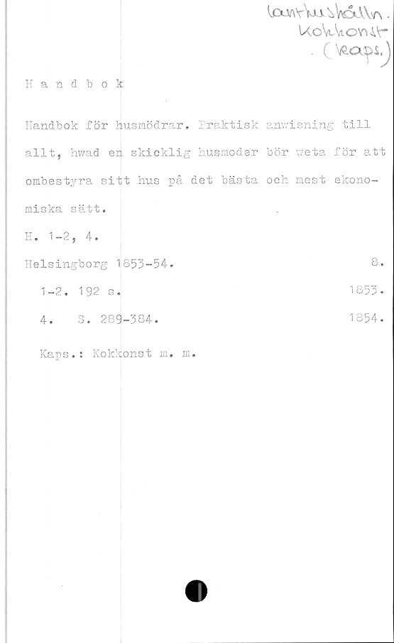  ﻿1£uayVajaWxVV\ .
UoWovu<c
Handbok
Handbok för husmödrar. Praktisk anwisning till
allt, hwad en skicklig husmoder bör weta för att
ombestyra sitt hus på det bästa och mest ekono-
miska sätt.
H. 1-2, 4
Helsingborg 1853-54
8
1-2. 192 s
1853.
4. S. 289-384
1854
Kaps.: Kokkonst m. m.